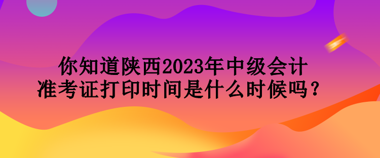 你知道陜西2023年中級(jí)會(huì)計(jì)準(zhǔn)考證打印時(shí)間是什么時(shí)候嗎？