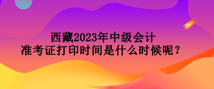 西藏2023年中級會計準(zhǔn)考證打印時間是什么時候呢？