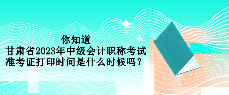 你知道甘肅省2023年中級會計職稱考試準(zhǔn)考證打印時間是什么時候嗎？