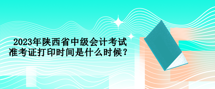 2023年陜西省中級會計考試準(zhǔn)考證打印時間是什么時候？