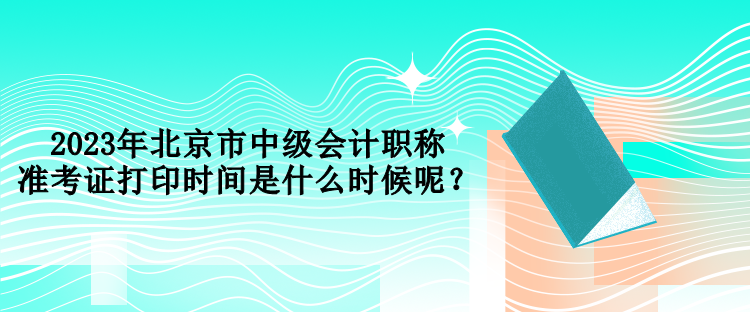 2023年北京市中級(jí)會(huì)計(jì)職稱準(zhǔn)考證打印時(shí)間是什么時(shí)候呢？