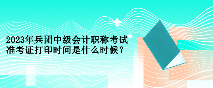 2023年兵團(tuán)中級會計職稱考試準(zhǔn)考證打印時間是什么時候？