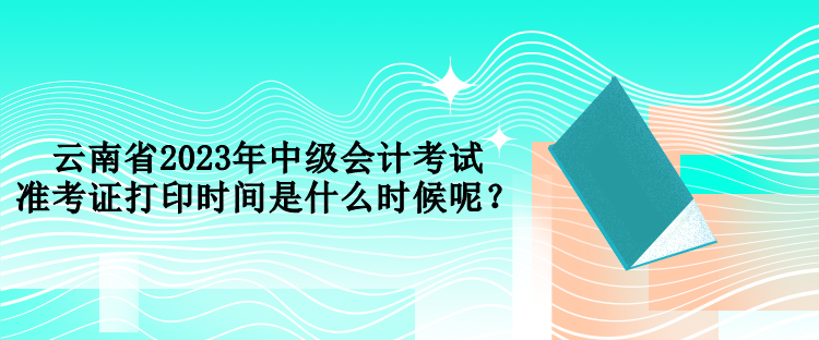 云南省2023年中級會計考試準考證打印時間是什么時候呢？