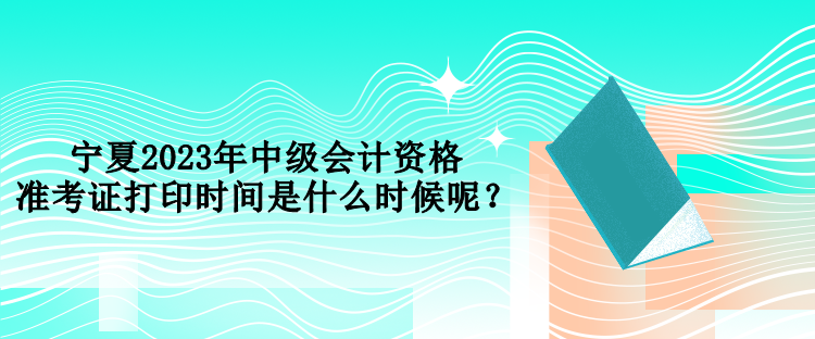 寧夏2023年中級會計資格準考證打印時間是什么時候呢？