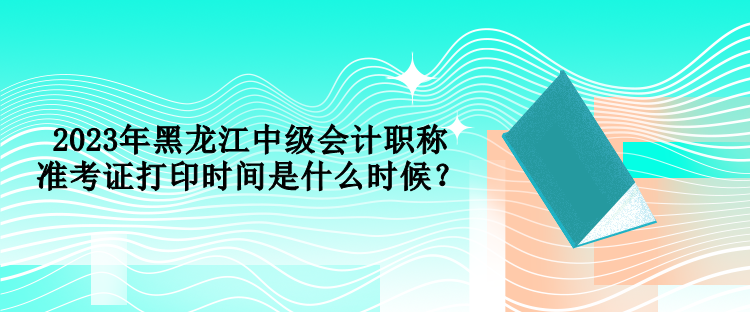 2023年黑龍江中級會計職稱準考證打印時間是什么時候？