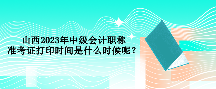 山西2023年中級會計職稱準(zhǔn)考證打印時間是什么時候呢？