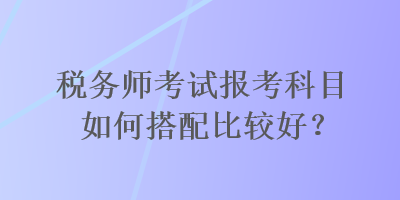 稅務(wù)師考試報(bào)考科目如何搭配比較好？