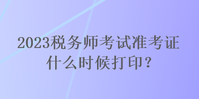 2023稅務(wù)師考試準(zhǔn)考證什么時候打印？