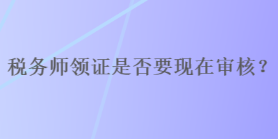 稅務(wù)師領(lǐng)證是否要現(xiàn)在審核？