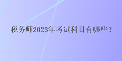 稅務(wù)師2023年考試科目有哪些？