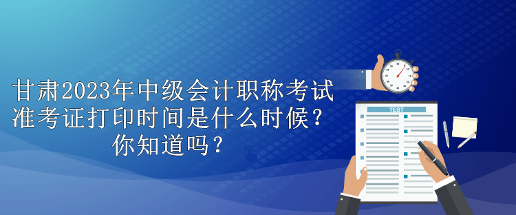 甘肅2023年中級會計職稱考試準考證打印時間是什么時候？你知道嗎？