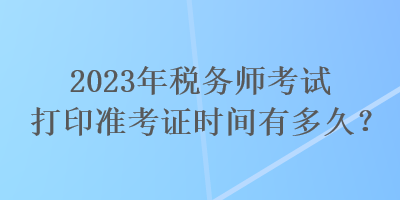 2023年稅務(wù)師考試打印準(zhǔn)考證時(shí)間有多久？