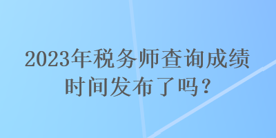 2023年稅務(wù)師查詢成績時間發(fā)布了嗎？