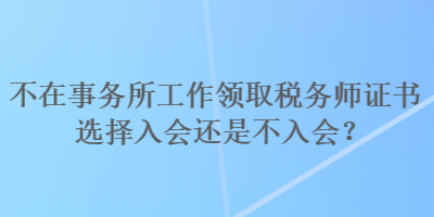 不在事務所工作領取稅務師證書選擇入會還是不入會？