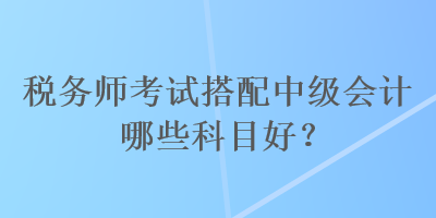 稅務(wù)師考試搭配中級會計哪些科目好？