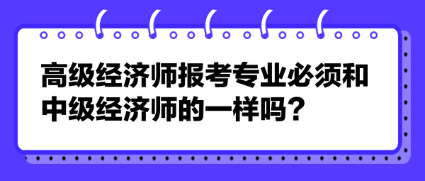 高級經(jīng)濟(jì)師報考專業(yè)必須和中級經(jīng)濟(jì)師的一樣嗎？