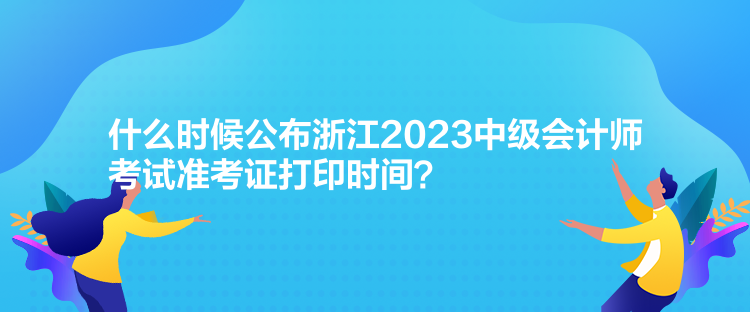 什么時候公布浙江2023中級會計師考試準考證打印時間？