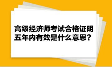 高級(jí)經(jīng)濟(jì)師考試合格證明五年內(nèi)有效是什么意思？