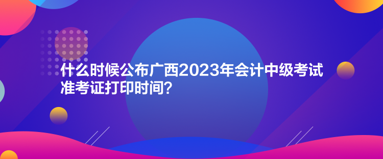 什么時(shí)候公布廣西2023年會(huì)計(jì)中級(jí)考試準(zhǔn)考證打印時(shí)間？