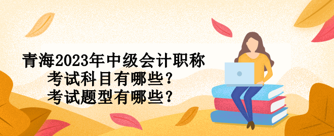 青海2023年中級會計職稱考試科目有哪些？考試題型有哪些？