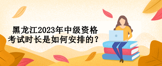 黑龍江2023年中級(jí)資格考試時(shí)長(zhǎng)是如何安排的？