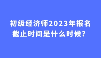 初級(jí)經(jīng)濟(jì)師2023年報(bào)名截止時(shí)間是什么時(shí)候？