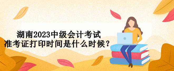 湖南2023中級會計考試準(zhǔn)考證打印時間是什么時候？