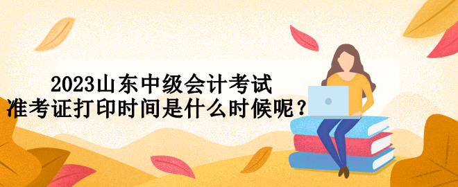 2023山東中級會計考試準考證打印時間是什么時候呢？