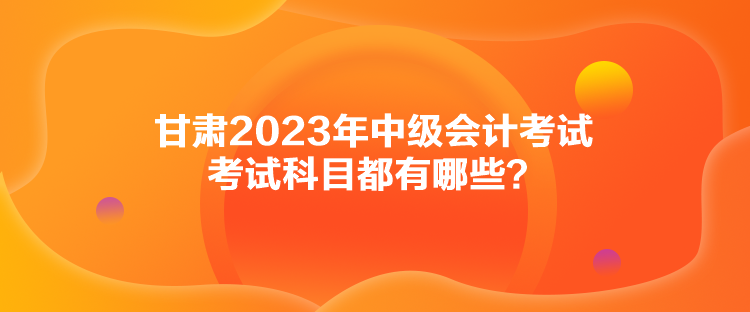 甘肅2023年中級會計考試考試科目都有哪些？