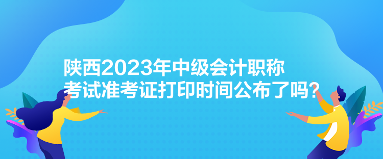 陜西2023年中級(jí)會(huì)計(jì)職稱考試準(zhǔn)考證打印時(shí)間公布了嗎？