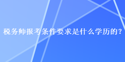 稅務(wù)師報(bào)考條件要求是什么學(xué)歷的？