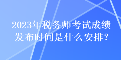 2023年稅務(wù)師考試成績(jī)發(fā)布時(shí)間是什么安排？