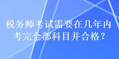 稅務(wù)師考試需要在幾年內(nèi)考完全部科目并合格？