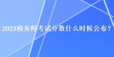 2023稅務(wù)師考試分?jǐn)?shù)什么時候公布？