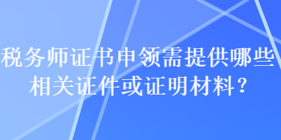 稅務(wù)師證書申領(lǐng)需提供哪些相關(guān)證件或證明材料？