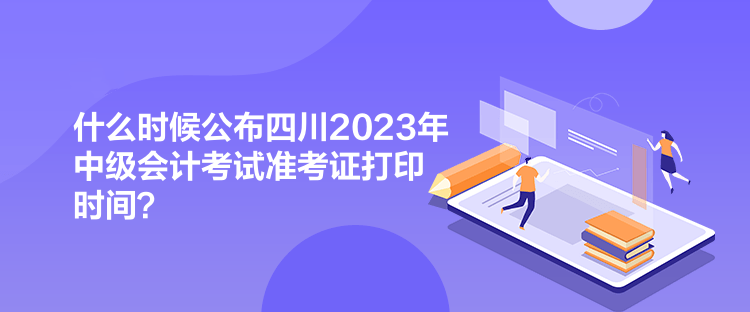 什么時候公布四川2023年中級會計考試準考證打印時間？