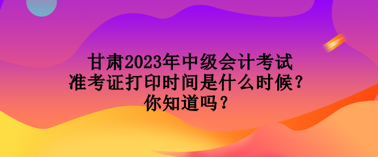 甘肅2023年中級會計考試準考證打印時間是什么時候？你知道嗎？