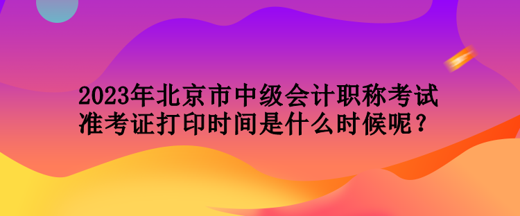 2023年北京市中級會計職稱考試準考證打印時間是什么時候呢？