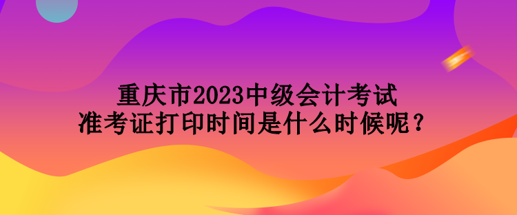 重慶市2023中級會計考試準考證打印時間是什么時候呢？