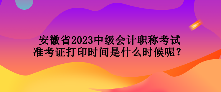 安徽省2023中級會計職稱考試準考證打印時間是什么時候呢？