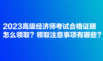 2023高級經(jīng)濟師考試合格證明怎么領(lǐng)??？領(lǐng)取注意事項有哪些？