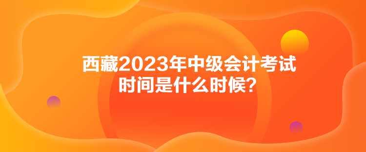 西藏2023年中級(jí)會(huì)計(jì)考試時(shí)間是什么時(shí)候？