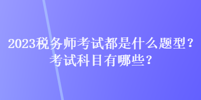 2023稅務(wù)師考試都是什么題型？考試科目有哪些？