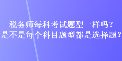 稅務(wù)師每科考試題型一樣嗎？是不是每個(gè)科目題型都是選擇題？