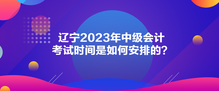 遼寧2023年中級會計考試時間是如何安排的？