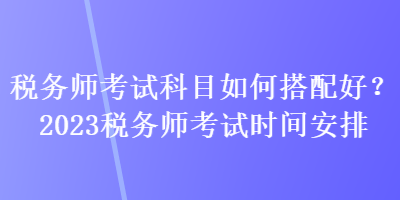 稅務(wù)師考試科目如何搭配好？2023稅務(wù)師考試時(shí)間安排