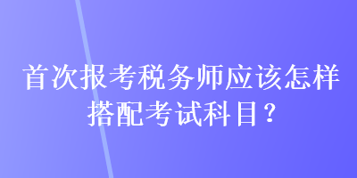 首次報(bào)考稅務(wù)師應(yīng)該怎樣搭配考試科目？