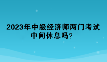 2023年中級經(jīng)濟(jì)師兩門考試中間休息嗎？