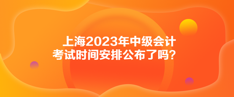 上海2023年中級會計考試時間安排公布了嗎？