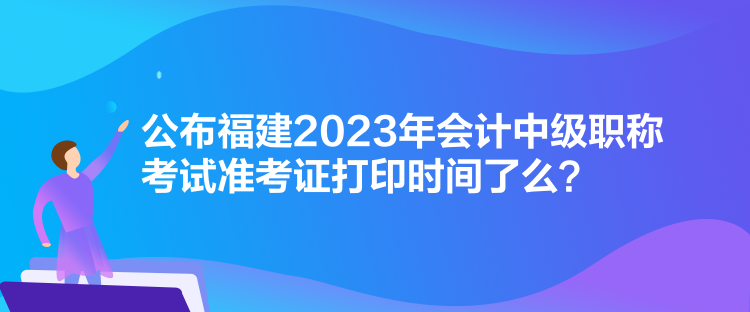 公布福建2023年會計(jì)中級職稱考試準(zhǔn)考證打印時間了么？